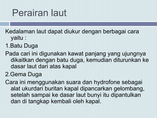 Perairan laut
Kedalaman laut dapat diukur dengan berbagai cara
yaitu :
1.Batu Duga
Pada cari ini digunakan kawat panjang yang ujungnya
dikaitkan dengan batu duga, kemudian diturunkan ke
dasar laut dari atas kapal
2.Gema Duga
Cara ini menggunakan suara dan hydrofone sebagai
alat ukurdari buritan kapal dipancarkan gelombang,
setelah sampai ke dasar laut bunyi itu dipantulkan
dan di tangkap kembali oleh kapal.
 