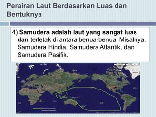 Perairan Laut Berdasarkan Luas dan
Bentuknya
4) Samudera adalah laut yang sangat luas
dan terletak di antara benua-benua. Misalnya,
Samudera Hindia, Samudera Atlantik, dan
Samudera Pasifik.
 