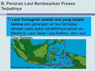 B. Perairan Laut Berdasarkan Proses
Terjadinya
1) Laut Transgresi adalah laut yang terjadi
karena ada genangan air laut terhadap
daratan pada waktu berakhirnya zaman es.
Misalnya, Laut Jawa, Laut Arafuru, dan Laut
Cina Selatan.
 