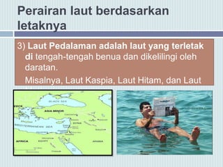 Perairan laut berdasarkan
letaknya
3) Laut Pedalaman adalah laut yang terletak
di tengah-tengah benua dan dikelilingi oleh
daratan.
Misalnya, Laut Kaspia, Laut Hitam, dan Laut
Mati.
 