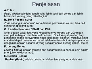 Penjelasan
 A.Pulau
 Pulau adalah sebidang tanah yang lebih kecil dari benua dan lebih
besar dari karang, yang dikelilingi air.
 B. Zona Pasang Surut
 Zona pasang surut adalah zona dimana permukaan air laut bisa naik
dan turun (pasang surut)
 C. Landas Kontinen / Shelf dan Plat
Shelf adalah dasar laut yang kedalamannya kurang dari 200 mdan
merupakan bagian dari benua (kontinen). Shelf sangat penting bagi
perikanan sebab persyaratan hidup ikan dapat dipenuh, misalnya sinar
matahari dapat menembus pada kedalaman tersebut. Adapun plat atau
dangkalan adalah dasar laut yang kedalamannya kurang dari 20 meter.
 D. Lereng Benua
 Lereng benua adalah terusan dari paparan benua namun lebih dalam
(menjorok ke dasar laut).
 E. Bekken (Basin)
 Bekken (Basin) adalah cekungan dalam laut yang lebar dan luas.
 