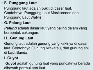  F. Punggung Laut
Punggung laut adalah bukit di dasar laut.
Contohnya, Punggung Laut Maskarenen dan
Punggung Laut Walvis.
 G. Palung Laut
Palung adalah dasar laut yang paling dalam yang
berbentuk cekungan.
 H. Gunung Laut
Gunung laut adalah gunung yang kakinya di dasar
laut. Contohnya Gunung Krakatau, dan gunung api
di Laut Banda.
 I. Guyot
Guyot adalah gunung laut yang puncaknya berada
dibawah permukaan laut
 