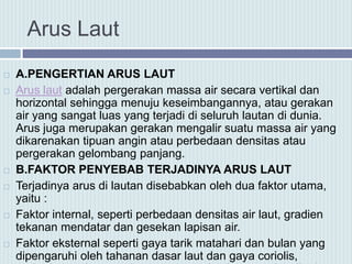 Arus Laut
 A.PENGERTIAN ARUS LAUT
 Arus laut adalah pergerakan massa air secara vertikal dan
horizontal sehingga menuju keseimbangannya, atau gerakan
air yang sangat luas yang terjadi di seluruh lautan di dunia.
Arus juga merupakan gerakan mengalir suatu massa air yang
dikarenakan tipuan angin atau perbedaan densitas atau
pergerakan gelombang panjang.
 B.FAKTOR PENYEBAB TERJADINYA ARUS LAUT
 Terjadinya arus di lautan disebabkan oleh dua faktor utama,
yaitu :
 Faktor internal, seperti perbedaan densitas air laut, gradien
tekanan mendatar dan gesekan lapisan air.
 Faktor eksternal seperti gaya tarik matahari dan bulan yang
dipengaruhi oleh tahanan dasar laut dan gaya coriolis,
 