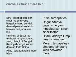 Warna air laut antara lain :
 Biru : disebabkan oleh
sinar matahri yang
bergelombang pendek
(biru) dipantulkan lebih
banyak daripada sinar
lain
 Kuning : di dasar laut
terdapat lumpur kuning
yang diangkut Sungai
Kuning (hoang-Ho)dari
daratan Indo China.
 Hijau: terdapatnya lumpur
hijau
 Putih: terdapat es
 Ungu: adanya
organisme yang
mngeluarkan sinar-
sinar fosfor
 Hitam: adanya lumpu
tanah chernozem
 Merah: terdapatnya
binatang-binatang
kecil berwarna
merah.
 