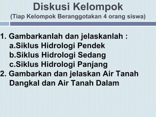 Diskusi Kelompok
(Tiap Kelompok Beranggotakan 4 orang siswa)
1. Gambarkanlah dan jelaskanlah :
a.Siklus Hidrologi Pendek
b.Siklus Hidrologi Sedang
c.Siklus Hidrologi Panjang
2. Gambarkan dan jelaskan Air Tanah
Dangkal dan Air Tanah Dalam
 
