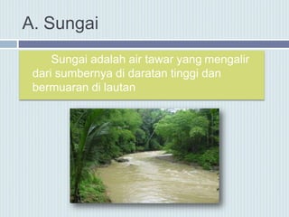 A. Sungai
Sungai adalah air tawar yang mengalir
dari sumbernya di daratan tinggi dan
bermuaran di lautan
 