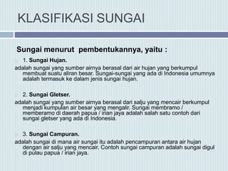 KLASIFIKASI SUNGAI
Sungai menurut pembentukannya, yaitu :
 1. Sungai Hujan.
adalah sungai yang sumber airnya berasal dari air hujan yang berkumpul
membuat suatu aliran besar. Sungai-sungai yang ada di Indonesia umumnya
adalah termasuk ke dalam jenis sungai hujan.
 2. Sungai Gletser.
adalah sungai yang sumber airnya berasal dari salju yang mencair berkumpul
menjadi kumpulan air besar yang mengalir. Sungai membramo /
memberamo di daerah papua / irian jaya adalah salah satu contoh dari
sungai gletser yang ada di Indonesia.
 3. Sungai Campuran.
adalah sungai di mana air sungai itu adalah pencampuran antara air hujan
dengan air salju yang mencair. Contoh sungai campuran adalah sungai digul
di pulau papua / irian jaya.
 