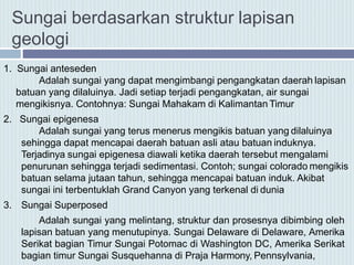 1. Sungai anteseden
Adalah sungai yang dapat mengimbangi pengangkatan daerah lapisan
batuan yang dilaluinya. Jadi setiap terjadi pengangkatan, air sungai
mengikisnya. Contohnya: Sungai Mahakam di Kalimantan Timur
2. Sungai epigenesa
Adalah sungai yang terus menerus mengikis batuan yang dilaluinya
sehingga dapat mencapai daerah batuan asli atau batuan induknya.
Terjadinya sungai epigenesa diawali ketika daerah tersebut mengalami
penurunan sehingga terjadi sedimentasi. Contoh; sungai colorado mengikis
batuan selama jutaan tahun, sehingga mencapai batuan induk. Akibat
sungai ini terbentuklah Grand Canyon yang terkenal di dunia
3. Sungai Superposed
Adalah sungai yang melintang, struktur dan prosesnya dibimbing oleh
lapisan batuan yang menutupinya. Sungai Delaware di Delaware, Amerika
Serikat bagian Timur Sungai Potomac di Washington DC, Amerika Serikat
bagian timur Sungai Susquehanna di Praja Harmony, Pennsylvania,
Sungai berdasarkan struktur lapisan
geologi
 
