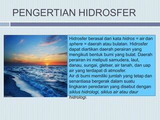 Hidrosfer berasal dari kata hidros = air dan
sphere = daerah atau bulatan. Hidrosfer
dapat diartikan daerah perairan yang
mengikuti bentuk bumi yang bulat. Daerah
perairan ini meliputi samudera, laut,
danau, sungai, gletser, air tanah, dan uap
air yang terdapat di atmosfer.
Air di bumi memiliki jumlah yang tetap dan
senantiasa bergerak dalam suatu
lingkaran peredaran yang disebut dengan
siklus hidrologi, siklus air atau daur
hidrologi.
PENGERTIAN HIDROSFER
 