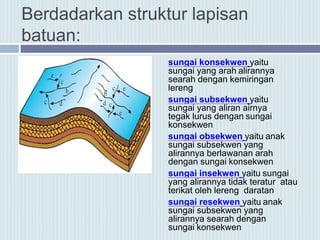Berdadarkan struktur lapisan
batuan:
sungai konsekwen yaitu
sungai yang arah alirannya
searah dengan kemiringan
lereng
sungai subsekwen yaitu
sungai yang aliran airnya
tegak lurus dengan sungai
konsekwen
sungai obsekwen yaitu anak
sungai subsekwen yang
alirannya berlawanan arah
dengan sungai konsekwen
sungai insekwen yaitu sungai
yang alirannya tidak teratur atau
terikat oleh lereng daratan
sungai resekwen yaitu anak
sungai subsekwen yang
alirannya searah dengan
sungai konsekwen
 