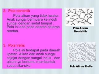 2. Pola dendritik
Pola aliran yang tidak teratur.
Anak sungai bermuara ke induk
sungai dengan sudut tumpul .
Pola ini ada pada daerah dataran
rendah.
3. Pola trellis
Pola ini terdapat pada daerah
lipatan. Aliran dari anak sungai
sejajar dengan sungai induk , dan
alirannya bertemu membentuk
sudut siku-siku. Pola Aliran Trellis
Pola Aliran
Dendritik
 