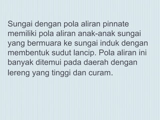 Sungai dengan pola aliran pinnate
memiliki pola aliran anak-anak sungai
yang bermuara ke sungai induk dengan
membentuk sudut lancip. Pola aliran ini
banyak ditemui pada daerah dengan
lereng yang tinggi dan curam.
 