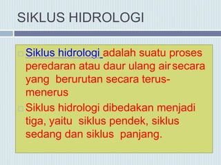 SIKLUS HIDROLOGI
 Siklus hidrologi adalah suatu proses
peredaran atau daur ulang airsecara
yang berurutan secara terus-
menerus
 Siklus hidrologi dibedakan menjadi
tiga, yaitu siklus pendek, siklus
sedang dan siklus panjang.
 