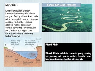 MEANDER
Meander adalah bentuk
kelokan-kelokan pada aliran
sungai. Sering ditemukan pada
aliran sungai di daerah dataran
rendah. Terbentuk karena
adanya reaksi dari aliran
sungai terhadap jenis batuan
yang relatif homogen dan
kurang resisten (menolak)
terhadap erosi
Flood Plain
Flood Plain adalah daerah yang sering
tergenang air pada waktu banjir, dan
berupa daratan ketika air surut.
 