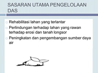 SASARAN UTAMA PENGELOLAAN
DAS
 Rehabilitasi lahan yang terlantar
 Perlindungan terhadap lahan yang rawan
terhadap erosi dan tanah longsor
 Peningkatan dan pengembangan sumber daya
air
 