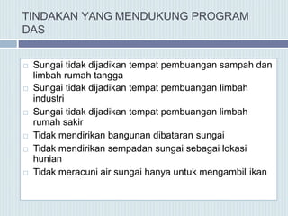 TINDAKAN YANG MENDUKUNG PROGRAM
DAS
 Sungai tidak dijadikan tempat pembuangan sampah dan
limbah rumah tangga
 Sungai tidak dijadikan tempat pembuangan limbah
industri
 Sungai tidak dijadikan tempat pembuangan limbah
rumah sakir
 Tidak mendirikan bangunan dibataran sungai
 Tidak mendirikan sempadan sungai sebagai lokasi
hunian
 Tidak meracuni air sungai hanya untuk mengambil ikan
 