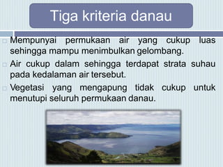 Tiga kriteria danau
 Mempunyai permukaan air yang cukup luas
sehingga mampu menimbulkan gelombang.
 Air cukup dalam sehingga terdapat strata suhau
pada kedalaman air tersebut.
 Vegetasi yang mengapung tidak cukup untuk
menutupi seluruh permukaan danau.
 