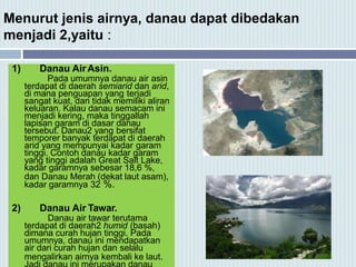 Menurut jenis airnya, danau dapat dibedakan
menjadi 2,yaitu :
1) Danau AirAsin.
Pada umumnya danau air asin
terdapat di daerah semiarid dan arid,
di mana penguapan yang terjadi
sangat kuat, dan tidak memiliki aliran
keluaran. Kalau danau semacam ini
menjadi kering, maka tinggallah
lapisan garam di dasar danau
tersebut. Danau2 yang bersifat
temporer banyak terdapat di daerah
arid yang mempunyai kadar garam
tinggi. Contoh danau kadar garam
yang tinggi adalah Great Salt Lake,
kadar garamnya sebesar 18,6 %,
dan Danau Merah (dekat laut asam),
kadar garamnya 32 %.
2) Danau Air Tawar.
Danau air tawar terutama
terdapat di daerah2 humid (basah)
dimana curah hujan tinggi. Pada
umumnya, danau ini mendapatkan
air dari curah hujan dan selalu
mengalirkan airnya kembali ke laut.
 