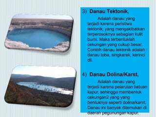 3) Danau Tektonik,
Adalah danau yang
terjadi karena peristiwa
tektonik; yang mengakibatkan
terperosoknya sebagian kulit
bumi. Maka terbentuklah
cekungan yang cukup besar.
Contoh danau tektonik adalah :
danau toba, singkarak, kerinci
dll.
4) Danau Dolina/Karst,
Adalah danau yang
terjadi karena pelarutan batuan
kapur, sehingga membentuk
cekungan2 yang yang
bentuknya seperti dolina/karst.
Danau ini banyak ditemukan di
daerah pegunungan kapur.
 