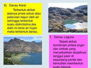 9) Danau Karst
Terbentuk akibat
adanya prose solusi atau
pelarutan kapur oleh air
sehingga terbentuk
suatu dolin/dolina jika
dolin ini terisi air hujan
maka terbentuk danau.
f. Danau Laguna
Terjadi akibat
kombinasi antara angin
dan ombak yang
menyebabkan terjadinya
tanggul pasir di
sepanjang pantai dan
kemudian membentuk
suatu laguna.
 