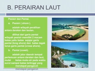 B. PERAIRAN LAUT
Pesisir dan Pantai.
a. Pesisir ( shore ).
adalah wilayah peralihan
antara daratan dan lautan.
dilihat dari garis pantai
wilayah pesisir memiliki 2 macam
batas yaitu batas sejajar garis
pantai (long shore) dan batas tegak
lurus garis pantai (cross shore).
b. Pantai (coast).
adalah jalur daerah tempat
pertemuan antara daratan dan laut,
mulai batas muka air pada waktu
surut sampai batas tertinggi yang
mendapat pengaruh
 