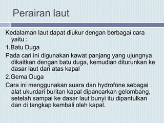 Perairan laut
Kedalaman laut dapat diukur dengan berbagai cara
yaitu :
1.Batu Duga
Pada cari ini digunakan kawat panjang yang ujungnya
dikaitkan dengan batu duga, kemudian diturunkan ke
dasar laut dari atas kapal
2.Gema Duga
Cara ini menggunakan suara dan hydrofone sebagai
alat ukurdari buritan kapal dipancarkan gelombang,
setelah sampai ke dasar laut bunyi itu dipantulkan
dan di tangkap kembali oleh kapal.
 