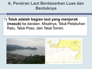 A. Perairan Laut Berdasarkan Luas dan
Bentuknya
1) Teluk adalah bagian laut yang menjorok
(masuk) ke daratan. Misalnya, Teluk Pelabuhan
Ratu, Teluk Poso, dan TelukTomini.
 
