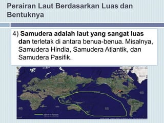 Perairan Laut Berdasarkan Luas dan
Bentuknya
4) Samudera adalah laut yang sangat luas
dan terletak di antara benua-benua. Misalnya,
Samudera Hindia, Samudera Atlantik, dan
Samudera Pasifik.
 