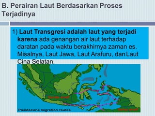 B. Perairan Laut Berdasarkan Proses
Terjadinya
1) Laut Transgresi adalah laut yang terjadi
karena ada genangan air laut terhadap
daratan pada waktu berakhirnya zaman es.
Misalnya, Laut Jawa, Laut Arafuru, danLaut
Cina Selatan.
 