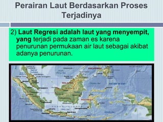 Perairan Laut Berdasarkan Proses
Terjadinya
2) Laut Regresi adalah laut yang menyempit,
yang terjadi pada zaman es karena
penurunan permukaan air laut sebagai akibat
adanya penurunan.
 