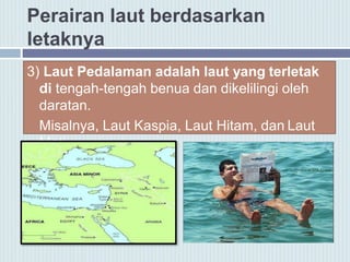 Perairan laut berdasarkan
letaknya
3) Laut Pedalaman adalah laut yang terletak
di tengah-tengah benua dan dikelilingi oleh
daratan.
Misalnya, Laut Kaspia, Laut Hitam, dan Laut
Mati.
 