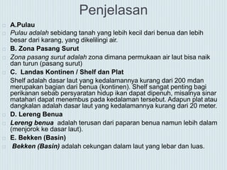 Penjelasan
 A.Pulau
 Pulau adalah sebidang tanah yang lebih kecil dari benua dan lebih
besar dari karang, yang dikelilingi air.
 B. Zona Pasang Surut
 Zona pasang surut adalah zona dimana permukaan air laut bisa naik
dan turun (pasang surut)
 C. Landas Kontinen / Shelf dan Plat
Shelf adalah dasar laut yang kedalamannya kurang dari 200 mdan
merupakan bagian dari benua (kontinen). Shelf sangat penting bagi
perikanan sebab persyaratan hidup ikan dapat dipenuh, misalnya sinar
matahari dapat menembus pada kedalaman tersebut. Adapun plat atau
dangkalan adalah dasar laut yang kedalamannya kurang dari 20 meter.
 D. Lereng Benua
 Lereng benua adalah terusan dari paparan benua namun lebih dalam
(menjorok ke dasar laut).
 E. Bekken (Basin)
 Bekken (Basin) adalah cekungan dalam laut yang lebar dan luas.
 