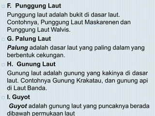  F. Punggung Laut
Punggung laut adalah bukit di dasar laut.
Contohnya, Punggung Laut Maskarenen dan
Punggung Laut Walvis.
 G. Palung Laut
Palung adalah dasar laut yang paling dalam yang
berbentuk cekungan.
 H. Gunung Laut
Gunung laut adalah gunung yang kakinya di dasar
laut. Contohnya Gunung Krakatau, dan gunung api
di Laut Banda.
 I. Guyot
Guyot adalah gunung laut yang puncaknya berada
dibawah permukaan laut
 