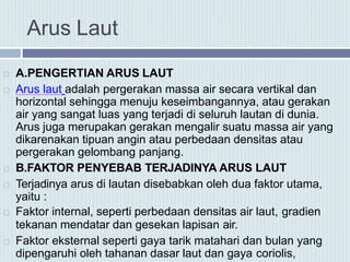 Arus Laut
 A.PENGERTIAN ARUS LAUT
 Arus laut adalah pergerakan massa air secara vertikal dan
horizontal sehingga menuju keseimbangannya, atau gerakan
air yang sangat luas yang terjadi di seluruh lautan di dunia.
Arus juga merupakan gerakan mengalir suatu massa air yang
dikarenakan tipuan angin atau perbedaan densitas atau
pergerakan gelombang panjang.
 B.FAKTOR PENYEBAB TERJADINYA ARUS LAUT
 Terjadinya arus di lautan disebabkan oleh dua faktor utama,
yaitu :
 Faktor internal, seperti perbedaan densitas air laut, gradien
tekanan mendatar dan gesekan lapisan air.
 Faktor eksternal seperti gaya tarik matahari dan bulan yang
dipengaruhi oleh tahanan dasar laut dan gaya coriolis,
 