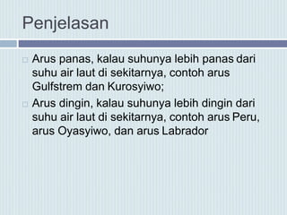 Penjelasan
 Arus panas, kalau suhunya lebih panas dari
suhu air laut di sekitarnya, contoh arus
Gulfstrem dan Kurosyiwo;
 Arus dingin, kalau suhunya lebih dingin dari
suhu air laut di sekitarnya, contoh arus Peru,
arus Oyasyiwo, dan arus Labrador
 
