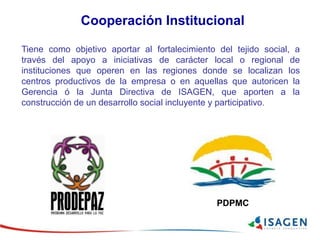 Tiene como objetivo aportar al fortalecimiento del tejido social, a
través del apoyo a iniciativas de carácter local o regional de
instituciones que operen en las regiones donde se localizan los
centros productivos de la empresa o en aquellas que autoricen la
Gerencia ó la Junta Directiva de ISAGEN, que aporten a la
construcción de un desarrollo social incluyente y participativo.
Cooperación Institucional
PDPMC
 