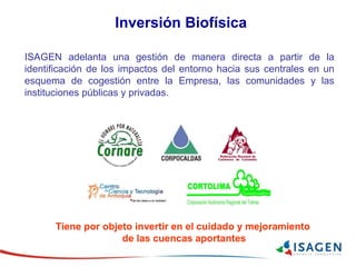 ISAGEN adelanta una gestión de manera directa a partir de la
identificación de los impactos del entorno hacia sus centrales en un
esquema de cogestión entre la Empresa, las comunidades y las
instituciones públicas y privadas.
Inversión Biofísica
Tiene por objeto invertir en el cuidado y mejoramiento
de las cuencas aportantes
 