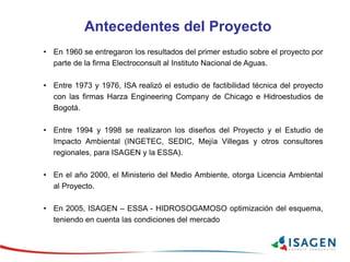Antecedentes del Proyecto
• En 1960 se entregaron los resultados del primer estudio sobre el proyecto por
parte de la firma Electroconsult al Instituto Nacional de Aguas.
• Entre 1973 y 1976, ISA realizó el estudio de factibilidad técnica del proyecto
con las firmas Harza Engineering Company de Chicago e Hidroestudios de
Bogotá.
• Entre 1994 y 1998 se realizaron los diseños del Proyecto y el Estudio de
Impacto Ambiental (INGETEC, SEDIC, Mejía Villegas y otros consultores
regionales, para ISAGEN y la ESSA).
• En el año 2000, el Ministerio del Medio Ambiente, otorga Licencia Ambiental
al Proyecto.
• En 2005, ISAGEN – ESSA - HIDROSOGAMOSO optimización del esquema,
teniendo en cuenta las condiciones del mercado
 