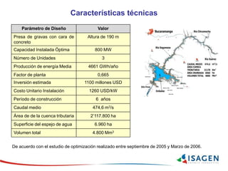 Características técnicas
Parámetro de Diseño Valor
Presa de gravas con cara de
concreto
Altura de 190 m
Capacidad Instalada Óptima 800 MW
Número de Unidades 3
Producción de energía Media 4661 GWh/año
Factor de planta 0,665
Inversión estimada 1100 millones USD
Costo Unitario Instalación 1260 USD/kW
Período de construcción 6 años
Caudal medio 474,6 m3/s
Área de de la cuenca tributaria 2’117.800 ha
Superficie del espejo de agua 6.960 ha
Volumen total 4.800 Mm3
De acuerdo con el estudio de optimización realizado entre septiembre de 2005 y Marzo de 2006.
 