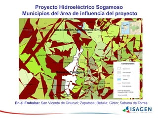 Proyecto Hidroeléctrico Sogamoso
Municipios del área de influencia del proyecto
En el Embalse: San Vicente de Chucurí; Zapatoca; Betulia; Girón; Sabana de Torres
!
!
RIOSERVITA
SANTANDER
GIRON
GUACA
VELEZ
CURITI
OIBA
LANDAZURI
BETULIA
PUERTO
PARRA
MOGOTES
CHIMA
CHARALA
HATO
GALAN
ONZAGA
ZAPATO
C
A
CEPIT
A
TONA
SOATA
BARRANCABERM
EJA
SOCORRO
SAN
JOAQUIN
LAPAZ
CERRITO
ARATOCA
BARICHARA
BOAVITA
MALAGA
CABRERA
ENCISO
JORDAN
PALMAR
GIRON
SANTANDER
OIBA
K 26
TANE
HATO
JUNGO
GIRON
TUATA
SOATA
YONDO
GUACA
CHIMA
BELEN
SUCRE
GUANE
GALAN
CASABE
CASABE
ENCISO
CEPITA
MALAGA
ONZAGA
CASABE
CURITI
CHOCOA
PARAMO
UMPALA
JORDAN
PALMAR
ANTALA
VIROLIN
CERRITO
SOCORRO
SERVITA
CABRERA
MOGOTES
LEBRIJA
CHITAGA
SEVILLA
LA CEBA
BETULIA
GUAPOTA
ARATOCA
SAN GIL
CHARALA
PITIGUAO
PITIGUAO
PITIGUAO
JABONERA
PITIGUAO
SIMACOTA
TENERIFE
COROMORO
PORTUGAL
PINCHOTE
ZAPATOCA
OCAMONTE
LA VERDE
RICAURTE
TENERIFE
LA COSTA
CONFINES
EL OLIVO
NARANJITO
PESCADERO
CIMITARRA
LA FUENTE
CIMITARRA
GUACAMAYO
BARICHARA
EL CARMEN
EL LAUREL
EL PERICO
GUAYABITO
BUTAREGUA
EL RETIRO
EL ALISAL
EL BOSQUE
EL ALISAL
TIPACOQUE
LOS CUROS
CAPITANEJO
LA GRANADA
VILLANUEVA
SAN RAFAEL
COVARACHIA
PALO GORDO
LOS SANTOS
MOLAGAVITA
SAN ANDRES
LA ROCHELA
LA ROCHELA
LA ROCHELA
LA ROCHELA
SAN RAFAEL
LA ROCHELA
LA ROCHELA
LA ROCHELA
CONCEPCION
SAN MIGUEL
LA CORCOVA
LA SOLEDAD
LA ROCHELA
PIEDECUESTA
LAS VUELTAS
BUCARAMANGA
SAN JOAQUIN
SANTA HELENA
LA ESPERANZA
CONTRATACION
LAS MONTOYAS
SANTA BARBARA
PENA COLORADA
FLORIDABLANCA
SAN JUAN BOSCO
LAGUNA ORTICES
BARRANCABERMEJA
ESTACION MADRID
VALLE DE SAN JOSE
PALMAS DEL SOCORRO
SAN JOSE DE NIRANDA
SAN VICENTE DE CHUCURI
PALO NEGRO-BUCARAMANGA
Reserva Yariguies
Localización Aproximada Embalse
SIMACOTA
GIRON
CIMITARRA
YONDO
BETULIA
MOGOTES
ONZAGA
BARRANCABERMEJA
PUERTO PARRA
SAN VICENTE DEL CHUCURI
GUACA
LANDASURI
EL CARMEN DE CHUCURI
PIEDECUESTA
CURITI
SILOS
ZAPATOCA
HATO
GALAN
TONA
VELEZ
CHIMA
SAN ANDRES
CERRITO
LOS SANTOS
LEBRIJA
OIBA
COROMORO
ARATOCA
SAN GIL
SOATACHARALA
CHITAGA
SANTA HELENA DEL OPON
CEPITA
SOCORRO
MOLAGAVITA
BARICHARA
LA PAZ
SANTA BARBARA
SAN JOAQUIN
CONCEPCION
PARAMO
ENCISO
VILLANUEVA
COVARACHIA
CONTRATACION
TIPACOQUE
CONFINES
MALAGA
GUAPOTA
OCAMONTE
BUCARAMANGA
FLORIDABLANCA
CABRERA
PINCHOTE
CAPITANEJO
JORDAN
EL GUACAMAYO
VALLE DE SAN JOSE
GUADALUPE
SAN JOSE DE MIRANDA
PALMAR
PALMAS DEL SOCORRO
SUSACON
SAN MIGUEL
SABANA DE TORRES
S A N T A N D E RS A N T A N D E R
B O Y A C AB O Y A C A
A N T I O Q U I AA N T I O Q U I A
N O R T E D E S A N T A N D E RN O R T E D E S A N T A N D E R
LOCALIZACIÓN
COLOMBIA
Océano
Atlántico
Océano
Pacífico
Colombia
0000000
Fecha: Nov/9/2005
Fuente de información:
Cartografía DANE 1:100.000
Convenciones
Vía pavimentada
Vía sin pavimentar
Departamentos
Area Construida
Drenaje Doble
Embalse
 