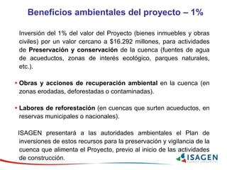 Inversión del 1% del valor del Proyecto (bienes inmuebles y obras
civiles) por un valor cercano a $16.292 millones, para actividades
de Preservación y conservación de la cuenca (fuentes de agua
de acueductos, zonas de interés ecológico, parques naturales,
etc.).
 Obras y acciones de recuperación ambiental en la cuenca (en
zonas erodadas, deforestadas o contaminadas).
 Labores de reforestación (en cuencas que surten acueductos, en
reservas municipales o nacionales).
ISAGEN presentará a las autoridades ambientales el Plan de
inversiones de estos recursos para la preservación y vigilancia de la
cuenca que alimenta el Proyecto, previo al inicio de las actividades
de construcción.
Beneficios ambientales del proyecto – 1%
 