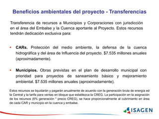 Beneficios ambientales del proyecto - Transferencias
Transferencia de recursos a Municipios y Corporaciones con jurisdicción
en el área del Embalse y la Cuenca aportante al Proyecto. Estos recursos
tendrán dedicación exclusiva para:
 CARs. Protección del medio ambiente, la defensa de la cuenca
hidrográfica y del área de Influencia del proyecto. $7.535 millones anuales
(aproximadamente).
 Municipios. Obras previstas en el plan de desarrollo municipal con
prioridad para proyectos de saneamiento básico y mejoramiento
ambiental. $7.535 millones anuales (aproximadamente).
Estos recursos se liquidarán y pagarán anualmente de acuerdo con la generación bruta de energía ed
la Central y la tarifa para ventas en bloque que establezca la CREG. La participación en la asignación
de los recursos (6% generación * precio CREG), se hace proporcionalmente al cubrimiento en área
de cada CAR y municipio en la cuenca y embalse.
 
