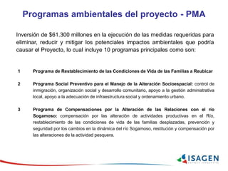 Programas ambientales del proyecto - PMA
Inversión de $61.300 millones en la ejecución de las medidas requeridas para
eliminar, reducir y mitigar los potenciales impactos ambientales que podría
causar el Proyecto, lo cual incluye 10 programas principales como son:
1 Programa de Restablecimiento de las Condiciones de Vida de las Familias a Reubicar
2 Programa Social Preventivo para el Manejo de la Alteración Socioespacial: control de
inmigración, organización social y desarrollo comunitario, apoyo a la gestión administrativa
local, apoyo a la adecuación de infraestructura social y ordenamiento urbano.
3 Programa de Compensaciones por la Alteración de las Relaciones con el río
Sogamoso: compensación por las alteración de actividades productivas en el Río,
restablecimiento de las condiciones de vida de las familias desplazadas, prevención y
seguridad por los cambios en la dinámica del río Sogamoso, restitución y compensación por
las alteraciones de la actividad pesquera.
 