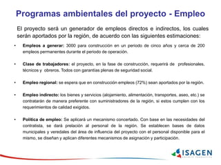Programas ambientales del proyecto - Empleo
El proyecto será un generador de empleos directos e indirectos, los cuales
serán aportados por la región, de acuerdo con las siguientes estimaciones:
• Empleos a generar: 3000 para construcción en un periodo de cinco años y cerca de 200
empleos permanentes durante el periodo de operación.
• Clase de trabajadores: el proyecto, en la fase de construcción, requerirá de profesionales,
técnicos y obreros. Todos con garantías plenas de seguridad social.
• Empleo regional: se espera que en construcción empleos (72%) sean aportados por la región.
• Empleo indirecto: los bienes y servicios (alojamiento, alimentación, transportes, aseo, etc.) se
contratarán de manera preferente con suministradores de la región, si estos cumplen con los
requerimientos de calidad exigidos.
• Política de empleo: Se aplicará un mecanismo concertado. Con base en las necesidades del
contratista, se dará prelación al personal de la región. Se establecen bases de datos
municipales y veredales del área de influencia del proyecto con el personal disponible para el
mismo, se diseñan y aplican diferentes mecanismos de asignación y participación.
 