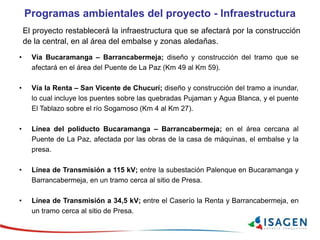 Programas ambientales del proyecto - Infraestructura
El proyecto restablecerá la infraestructura que se afectará por la construcción
de la central, en al área del embalse y zonas aledañas.
• Vía Bucaramanga – Barrancabermeja; diseño y construcción del tramo que se
afectará en el área del Puente de La Paz (Km 49 al Km 59).
• Vía la Renta – San Vicente de Chucurí; diseño y construcción del tramo a inundar,
lo cual incluye los puentes sobre las quebradas Pujaman y Agua Blanca, y el puente
El Tablazo sobre el río Sogamoso (Km 4 al Km 27).
• Línea del poliducto Bucaramanga – Barrancabermeja; en el área cercana al
Puente de La Paz, afectada por las obras de la casa de máquinas, el embalse y la
presa.
• Línea de Transmisión a 115 kV; entre la subestación Palenque en Bucaramanga y
Barrancabermeja, en un tramo cerca al sitio de Presa.
• Línea de Transmisión a 34,5 kV; entre el Caserío la Renta y Barrancabermeja, en
un tramo cerca al sitio de Presa.
 