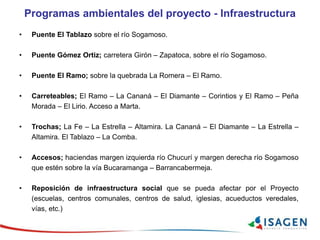 Programas ambientales del proyecto - Infraestructura
• Puente El Tablazo sobre el río Sogamoso.
• Puente Gómez Ortiz; carretera Girón – Zapatoca, sobre el río Sogamoso.
• Puente El Ramo; sobre la quebrada La Romera – El Ramo.
• Carreteables; El Ramo – La Cananá – El Diamante – Corintios y El Ramo – Peña
Morada – El Lirio. Acceso a Marta.
• Trochas; La Fe – La Estrella – Altamira. La Cananá – El Diamante – La Estrella –
Altamira. El Tablazo – La Comba.
• Accesos; haciendas margen izquierda río Chucurí y margen derecha río Sogamoso
que estén sobre la vía Bucaramanga – Barrancabermeja.
• Reposición de infraestructura social que se pueda afectar por el Proyecto
(escuelas, centros comunales, centros de salud, iglesias, acueductos veredales,
vías, etc.)
 
