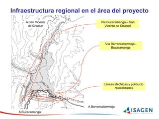 Infraestructura regional en el área del proyecto
Vía Bucaramanga – San
Vicente de Chucurí
Vía Barrancabermeja -
Bucaramanga
Líneas eléctricas y poliducto
relocalizadas
A Barrancabermeja
A Bucaramanga
A San Vicente
de Chucurí
 
