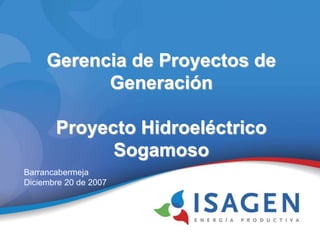 Gerencia de Proyectos de
Generación
Proyecto Hidroeléctrico
Sogamoso
Barrancabermeja
Diciembre 20 de 2007
 