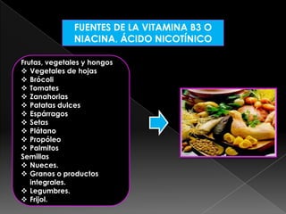 FUENTES DE LA VITAMINA B3 O
NIACINA, ÁCIDO NICOTÍNICO
Frutas, vegetales y hongos
 Vegetales de hojas
 Brócoli
 Tomates
 Zanahorias
 Patatas dulces
 Espárragos
 Setas
 Plátano
 Propóleo
 Palmitos
Semillas
 Nueces.
 Granos o productos
integrales.
 Legumbres.
 Frijol.

 