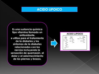 ACIDO LIPOICO

Es una sustancia química
tipo vitamina llamado un
antioxidante.
e utiliza para el tratamiento
de la diabetes y los
síntomas de la diabetes
relacionados con los
nervios incluyendo la
sensación de quemazón, el
dolor y el adormecimiento
de las piernas y brazos.

 